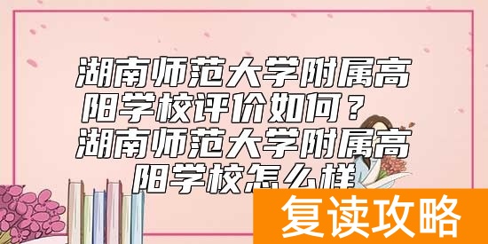 湖南师范大学附属高阳学校评价如何？ 湖南师范大学附属高阳学校怎么样